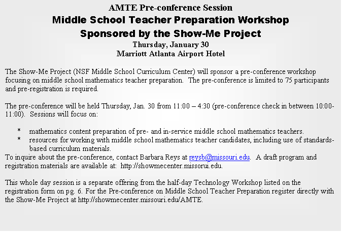 Text Box: AMTE Pre-conference Session
Middle School Teacher Preparation Workshop 
Sponsored by the Show-Me Project
Thursday, January 30
Marriott Atlanta Airport Hotel

The Show-Me Project (NSF Middle School Curriculum Center) will sponsor a pre-conference workshop focusing on middle school mathematics teacher preparation.  The pre-conference is limited to 75 participants and pre-registration is required. 

The pre-conference will be held Thursday, Jan. 30 from 11:00 � 4:30 (pre-conference check in between 10:00-11:00).  Sessions will focus on:
 
*	mathematics content preparation of pre- and in-service middle school mathematics teachers.
*	resources for working with middle school mathematics teacher candidates, including use of standards-based curriculum materials.
To inquire about the pre-conference, contact Barbara Reys at reysb@missouri.edu.  A draft program and registration materials are available at:  http://showmecenter.missorui.edu.

This whole day session is a separate offering from the half-day Technology Workshop listed on the registration form on pg. 6. For the Pre-conference on Middle School Teacher Preparation register directly with the Show-Me Project at http://showmecenter.missouri.edu/AMTE.


